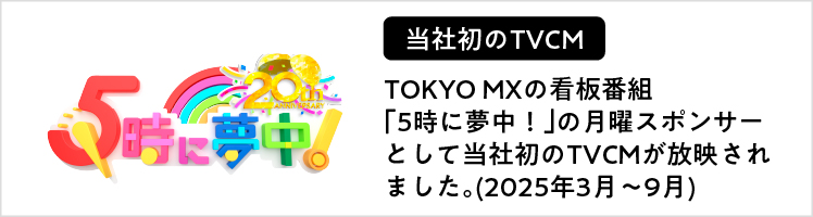TOKYO MXの看板番組「5時に夢中！」の月曜スポンサーとして当社初のTVCMが放映されました。(2025年3月～9月)